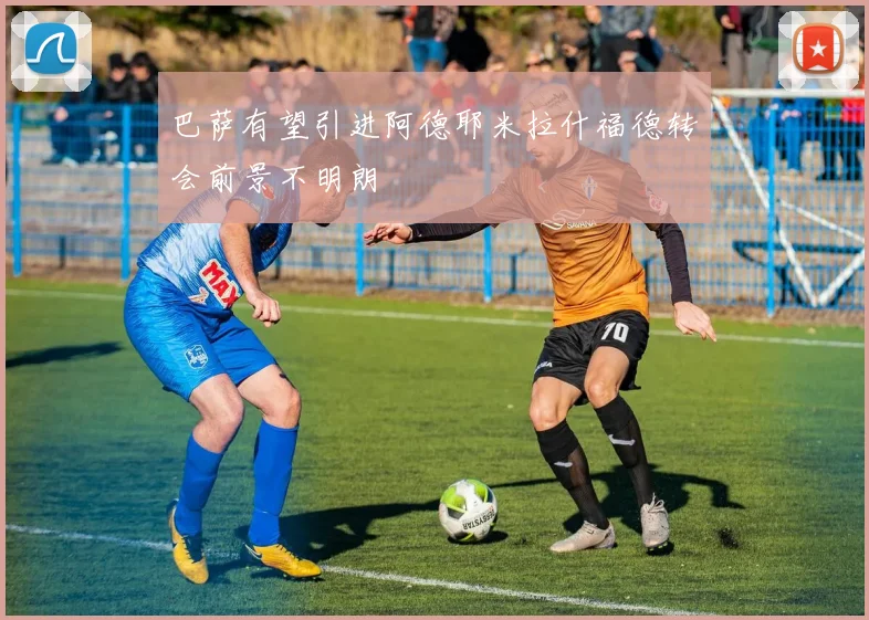 巴萨有望引进阿德耶米拉什福德转会前景不明朗
